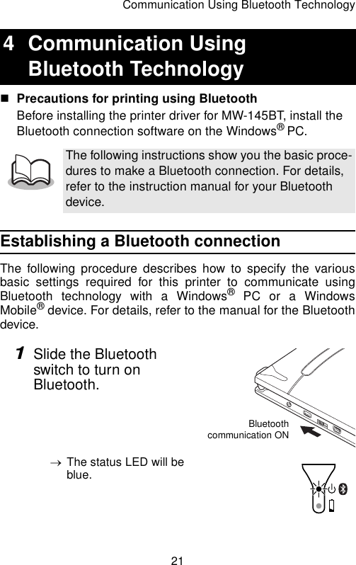 Communication Using Bluetooth Technology21Precautions for printing using BluetoothBefore installing the printer driver for MW-145BT, install the Bluetooth connection software on the Windows® PC.Establishing a Bluetooth connectionThe following procedure describes how to specify the variousbasic settings required for this printer to communicate usingBluetooth technology with a Windows® PC or a WindowsMobile® device. For details, refer to the manual for the Bluetoothdevice.1Slide the Bluetooth switch to turn on Bluetooth.→The status LED will be blue.4 Communication Using Bluetooth TechnologyThe following instructions show you the basic proce-dures to make a Bluetooth connection. For details, refer to the instruction manual for your Bluetooth device.Bluetoothcommunication ON