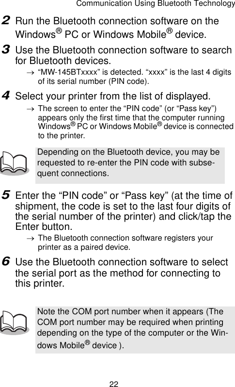 Communication Using Bluetooth Technology222Run the Bluetooth connection software on the Windows® PC or Windows Mobile® device.3Use the Bluetooth connection software to search for Bluetooth devices.→“MW-145BTxxxx” is detected. “xxxx” is the last 4 digits of its serial number (PIN code).4Select your printer from the list of displayed.→The screen to enter the “PIN code” (or “Pass key”) appears only the first time that the computer running Windows® PC or Windows Mobile® device is connected to the printer.5Enter the “PIN code” or “Pass key” (at the time of shipment, the code is set to the last four digits of the serial number of the printer) and click/tap the Enter button.→The Bluetooth connection software registers your printer as a paired device.6Use the Bluetooth connection software to select the serial port as the method for connecting to this printer.Depending on the Bluetooth device, you may be requested to re-enter the PIN code with subse-quent connections.Note the COM port number when it appears (The COM port number may be required when printing depending on the type of the computer or the Win-dows Mobile® device ).