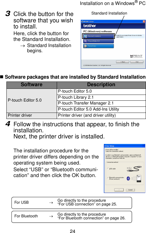 Installation on a Windows® PC243Click the button for the software that you wish to install.Here, click the button for the Standard Installation.→Standard Installation begins.Software packages that are installed by Standard Installation4Follow the instructions that appear, to finish the installation.Next, the printer driver is installed.The installation procedure for the printer driver differs depending on the operating system being used.Select “USB” or “Bluetooth communi-cation” and then click the OK button.Software DescriptionP-touch Editor 5.0P-touch Editor 5.0P-touch Library 2.1P-touch Transfer Manager 2.1P-touch Editor 5.0 Add-Ins UtilityPrinter driver Printer driver (and driver utility)Standard InstallationFor USB→Go directly to the procedure “For USB connection” on page 25.For Bluetooth →Go directly to the procedure “For Bluetooth connection” on page 26.