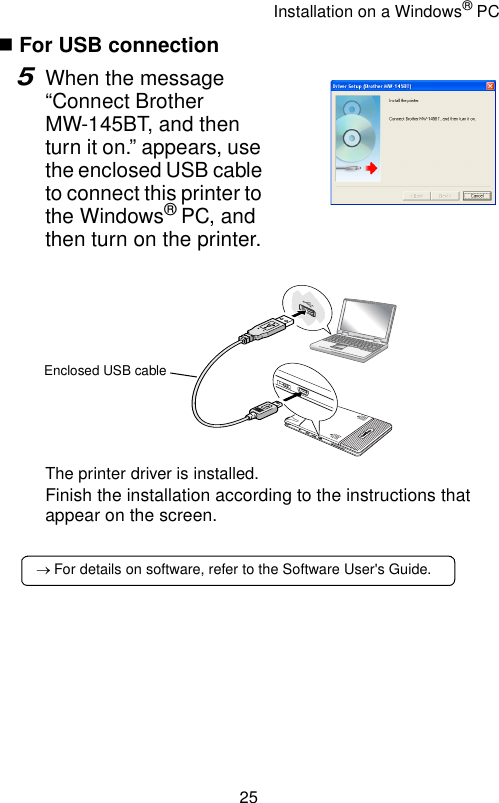 Installation on a Windows® PC25 For USB connection5When the message “Connect Brother MW-145BT, and then turn it on.” appears, use the enclosed USB cable to connect this printer to the Windows® PC, and then turn on the printer. The printer driver is installed.Finish the installation according to the instructions that appear on the screen.Enclosed USB cable→ For details on software, refer to the Software User&apos;s Guide.