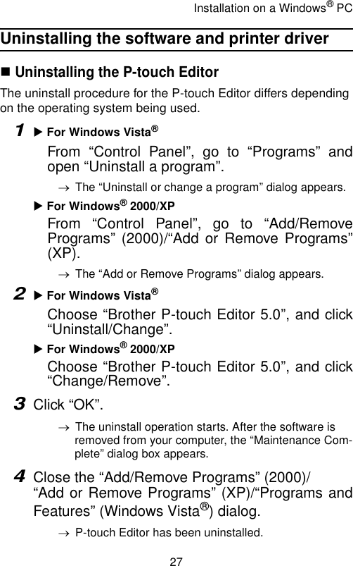 Installation on a Windows® PC27Uninstalling the software and printer driver Uninstalling the P-touch EditorThe uninstall procedure for the P-touch Editor differs depending on the operating system being used.1X For Windows Vista® From “Control Panel”, go to “Programs” andopen “Uninstall a program”.→The “Uninstall or change a program” dialog appears.X For Windows® 2000/XPFrom “Control Panel”, go to “Add/RemovePrograms” (2000)/“Add or Remove Programs”(XP).→The “Add or Remove Programs” dialog appears.2X For Windows Vista®Choose “Brother P-touch Editor 5.0”, and click“Uninstall/Change”.X For Windows® 2000/XPChoose “Brother P-touch Editor 5.0”, and click“Change/Remove”.3Click “OK”.→The uninstall operation starts. After the software is removed from your computer, the “Maintenance Com-plete” dialog box appears.4Close the “Add/Remove Programs” (2000)/“Add or Remove Programs” (XP)/“Programs andFeatures” (Windows Vista®) dialog.→P-touch Editor has been uninstalled.