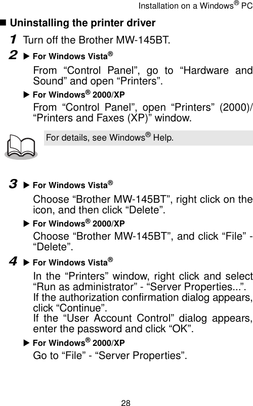 Installation on a Windows® PC28 Uninstalling the printer driver1Turn off the Brother MW-145BT.2X For Windows Vista®From “Control Panel”, go to “Hardware andSound” and open “Printers”.X For Windows® 2000/XPFrom “Control Panel”, open “Printers” (2000)/“Printers and Faxes (XP)” window.3X For Windows Vista®Choose “Brother MW-145BT”, right click on theicon, and then click “Delete”.X For Windows® 2000/XPChoose “Brother MW-145BT”, and click “File” -“Delete”.4X For Windows Vista®In the “Printers” window, right click and select“Run as administrator” - “Server Properties...”.If the authorization confirmation dialog appears,click “Continue”.If the “User Account Control” dialog appears,enter the password and click “OK”.X For Windows® 2000/XPGo to “File” - “Server Properties”.For details, see Windows® Help.