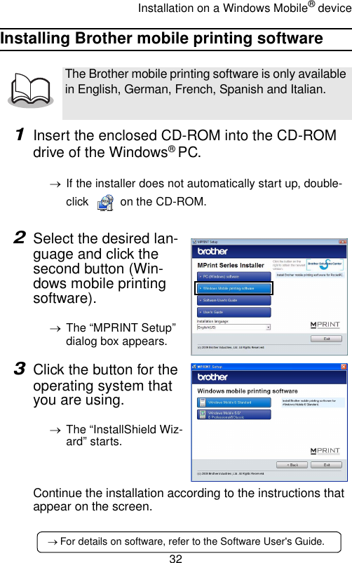 Installation on a Windows Mobile® device32Installing Brother mobile printing software1Insert the enclosed CD-ROM into the CD-ROM drive of the Windows® PC.→If the installer does not automatically start up, double-click   on the CD-ROM.2Select the desired lan-guage and click the second button (Win-dows mobile printing software).→The “MPRINT Setup” dialog box appears.3Click the button for the operating system that you are using.→The “InstallShield Wiz-ard” starts.Continue the installation according to the instructions that appear on the screen.The Brother mobile printing software is only available in English, German, French, Spanish and Italian.→ For details on software, refer to the Software User&apos;s Guide.