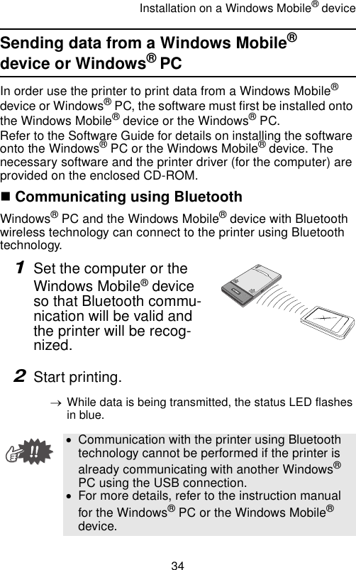 Installation on a Windows Mobile® device34Sending data from a Windows Mobile® device or Windows® PCIn order use the printer to print data from a Windows Mobile® device or Windows® PC, the software must first be installed onto the Windows Mobile® device or the Windows® PC.Refer to the Software Guide for details on installing the software onto the Windows® PC or the Windows Mobile® device. The necessary software and the printer driver (for the computer) are provided on the enclosed CD-ROM. Communicating using BluetoothWindows® PC and the Windows Mobile® device with Bluetooth wireless technology can connect to the printer using Bluetooth technology.1Set the computer or the Windows Mobile® device so that Bluetooth commu-nication will be valid and the printer will be recog-nized. 2Start printing.→While data is being transmitted, the status LED flashes in blue.•Communication with the printer using Bluetooth technology cannot be performed if the printer is already communicating with another Windows® PC using the USB connection.•For more details, refer to the instruction manual for the Windows® PC or the Windows Mobile® device.