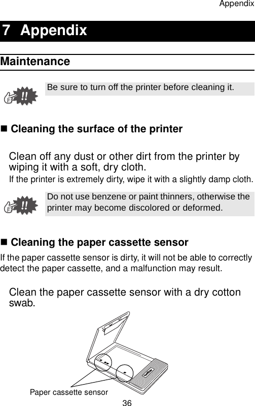 Appendix36Maintenance Cleaning the surface of the printerClean off any dust or other dirt from the printer by wiping it with a soft, dry cloth.If the printer is extremely dirty, wipe it with a slightly damp cloth. Cleaning the paper cassette sensorIf the paper cassette sensor is dirty, it will not be able to correctly detect the paper cassette, and a malfunction may result.Clean the paper cassette sensor with a dry cotton swab.7 AppendixBe sure to turn off the printer before cleaning it.Do not use benzene or paint thinners, otherwise the printer may become discolored or deformed.Paper cassette sensor