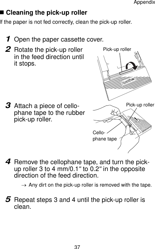 Appendix37 Cleaning the pick-up rollerIf the paper is not fed correctly, clean the pick-up roller.1Open the paper cassette cover.2Rotate the pick-up roller in the feed direction until it stops.3Attach a piece of cello-phane tape to the rubber pick-up roller.4Remove the cellophane tape, and turn the pick-up roller 3 to 4 mm/0.1&quot; to 0.2&quot; in the opposite direction of the feed direction.→Any dirt on the pick-up roller is removed with the tape.5Repeat steps 3 and 4 until the pick-up roller is clean.Pick-up rollerPick-up rollerCello-phane tape