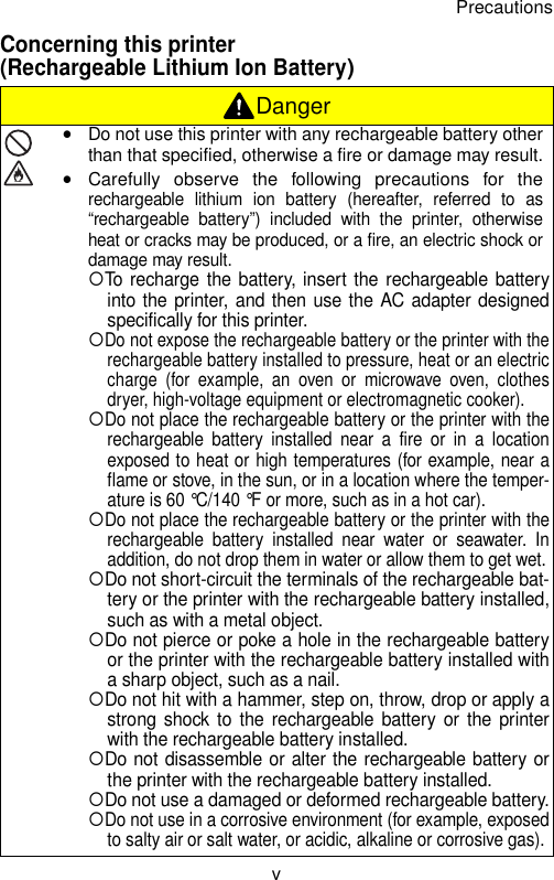 PrecautionsvConcerning this printer (Rechargeable Lithium Ion Battery) DangeryDo not use this printer with any rechargeable battery otherthan that specified, otherwise a fire or damage may result.yCarefully observe the following precautions for therechargeable lithium ion battery (hereafter, referred to as“rechargeable battery”) included with the printer, otherwiseheat or cracks may be produced, or a fire, an electric shock ordamage may result.{To recharge the battery, insert the rechargeable batteryinto the printer, and then use the AC adapter designedspecifically for this printer.{Do not expose the rechargeable battery or the printer with therechargeable battery installed to pressure, heat or an electriccharge (for example, an oven or microwave oven, clothesdryer, high-voltage equipment or electromagnetic cooker).{Do not place the rechargeable battery or the printer with therechargeable battery installed near a fire or in a locationexposed to heat or high temperatures (for example, near aflame or stove, in the sun, or in a location where the temper-ature is 60 °C/140 °F or more, such as in a hot car).{Do not place the rechargeable battery or the printer with therechargeable battery installed near water or seawater. Inaddition, do not drop them in water or allow them to get wet.{Do not short-circuit the terminals of the rechargeable bat-tery or the printer with the rechargeable battery installed,such as with a metal object.{Do not pierce or poke a hole in the rechargeable batteryor the printer with the rechargeable battery installed witha sharp object, such as a nail.{Do not hit with a hammer, step on, throw, drop or apply astrong shock to the rechargeable battery or the printerwith the rechargeable battery installed.{Do not disassemble or alter the rechargeable battery orthe printer with the rechargeable battery installed.{Do not use a damaged or deformed rechargeable battery.{Do not use in a corrosive environment (for example, exposedto salty air or salt water, or acidic, alkaline or corrosive gas). 