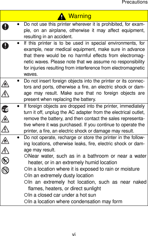 Precautionsvi WarningyDo not use this printer wherever it is prohibited, for exam-ple, on an airplane, otherwise it may affect equipment,resulting in an accident.yIf this printer is to be used in special environments, forexample, near medical equipment, make sure in advancethat there would be no harmful effects from electromag-netic waves. Please note that we assume no responsibilityfor injuries resulting from interference from electromagneticwaves.yDo not insert foreign objects into the printer or its connec-tors and ports, otherwise a fire, an electric shock or dam-age may result. Make sure that no foreign objects arepresent when replacing the battery.yIf foreign objects are dropped into the printer, immediatelyturn it off, unplug the AC adapter from the electrical outlet,remove the battery, and then contact the sales representa-tive where it was purchased. If you continue to operate theprinter, a fire, an electric shock or damage may result.yDo not operate, recharge or store the printer in the follow-ing locations, otherwise leaks, fire, electric shock or dam-age may result.{Near water, such as in a bathroom or near a waterheater, or in an extremely humid location{In a location where it is exposed to rain or moisture{In an extremely dusty location{In an extremely hot location, such as near nakedflames, heaters, or direct sunlight{In a closed car under a hot sun{In a location where condensation may form