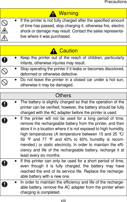 PrecautionsviiiyIf the printer is not fully charged after the specified amountof time has passed, stop charging it, otherwise fire, electricshock or damage may result. Contact the sales representa-tive where it was purchased. CautionyKeep the printer out of the reach of children, particularlyinfants, otherwise injuries may result.yStop operating the printer if it leaks or becomes discolored,deformed or otherwise defective.yDo not leave the printer in a closed car under a hot sun,otherwise it may be damaged.OthersyThe battery is slightly charged so that the operation of theprinter can be verified; however, the battery should be fullycharged with the AC adapter before the printer is used.yIf the printer will not be used for a long period of time,remove the rechargeable battery from the printer, and thenstore it in a location where it is not exposed to high humidity,high temperatures (A temperature between 15 and 25 °C/59 °F and 77 °F and 40% to 60% humidity is recom-mended.) or static electricity. In order to maintain the effi-ciency and life of the rechargeable battery, recharge it atleast every six months.yIf this printer can only be used for a short period of time,even though it is fully charged, the battery may havereached the end of its service life. Replace the recharge-able battery with a new one.yIn order to maintain the efficiency and life of the recharge-able battery, remove the AC adapter from the printer whencharging is completed. Warning