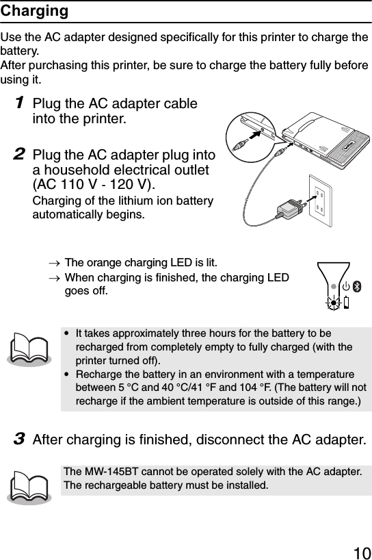 10ChargingUse the AC adapter designed specifically for this printer to charge the battery.After purchasing this printer, be sure to charge the battery fully before using it.1Plug the AC adapter cable into the printer. 2Plug the AC adapter plug into a household electrical outlet (AC 110 V - 120 V).Charging of the lithium ion battery automatically begins.→The orange charging LED is lit.→When charging is finished, the charging LED goes off.3After charging is finished, disconnect the AC adapter.yIt takes approximately three hours for the battery to be recharged from completely empty to fully charged (with the printer turned off).yRecharge the battery in an environment with a temperature between 5 °C and 40 °C/41 °F and 104 °F. (The battery will not recharge if the ambient temperature is outside of this range.)The MW-145BT cannot be operated solely with the AC adapter. The rechargeable battery must be installed.