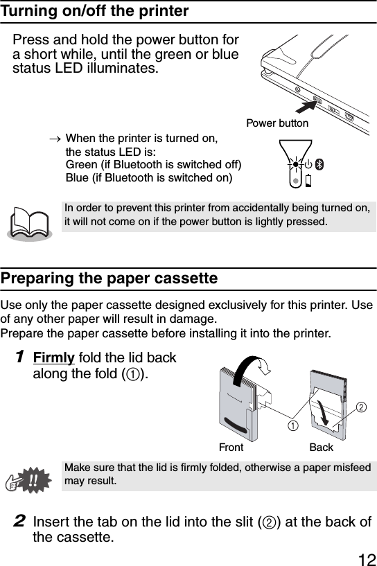 12Turning on/off the printerPress and hold the power button for a short while, until the green or blue status LED illuminates.→When the printer is turned on, the status LED is:Green (if Bluetooth is switched off)Blue (if Bluetooth is switched on)Preparing the paper cassetteUse only the paper cassette designed exclusively for this printer. Use of any other paper will result in damage.Prepare the paper cassette before installing it into the printer.1Firmly fold the lid back along the fold (1).2Insert the tab on the lid into the slit (2) at the back of the cassette.In order to prevent this printer from accidentally being turned on, it will not come on if the power button is lightly pressed. Make sure that the lid is firmly folded, otherwise a paper misfeed may result.Power buttonFront Back