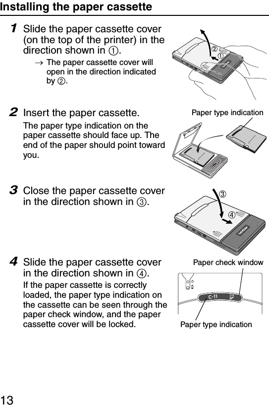 13Installing the paper cassette1Slide the paper cassette cover (on the top of the printer) in the direction shown in 1.→The paper cassette cover will open in the direction indicated by 2.2Insert the paper cassette.The paper type indication on the paper cassette should face up. The end of the paper should point toward you.3Close the paper cassette cover in the direction shown in 3.4Slide the paper cassette cover in the direction shown in 4.If the paper cassette is correctly loaded, the paper type indication on the cassette can be seen through the paper check window, and the paper cassette cover will be locked.Paper type indicationPaper check windowPaper type indication