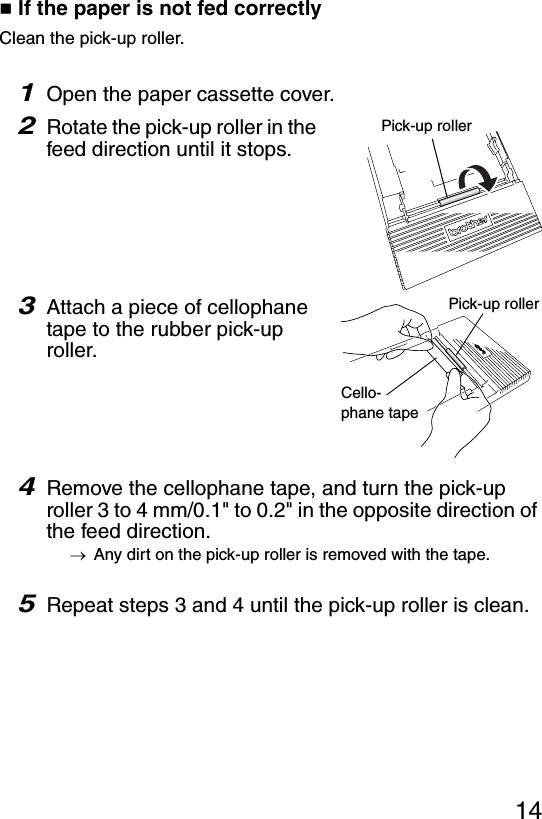 14 If the paper is not fed correctlyClean the pick-up roller.1Open the paper cassette cover.2Rotate the pick-up roller in the feed direction until it stops.3Attach a piece of cellophane tape to the rubber pick-up roller.4Remove the cellophane tape, and turn the pick-up roller 3 to 4 mm/0.1&quot; to 0.2&quot; in the opposite direction of the feed direction.→Any dirt on the pick-up roller is removed with the tape.5Repeat steps 3 and 4 until the pick-up roller is clean.Pick-up rollerPick-up rollerCello-phane tape