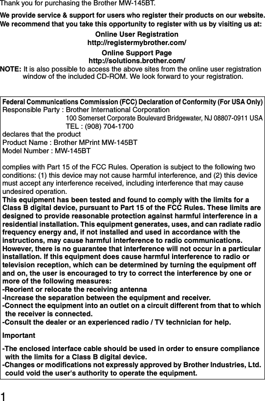 1Thank you for purchasing the Brother MW-145BT.We provide service &amp; support for users who register their products on our website.We recommend that you take this opportunity to register with us by visiting us at:Online User Registrationhttp://registermybrother.com/Online Support Pagehttp://solutions.brother.com/NOTE: It is also possible to access the above sites from the online user registration window of the included CD-ROM. We look forward to your registration.Federal Communications Commission (FCC) Declaration of Conformity (For USA Only)Responsible Party : Brother International Corporation100 Somerset Corporate Boulevard Bridgewater, NJ 08807-0911 USATEL : (908) 704-1700declares that the productProduct Name : Brother MPrint MW-145BTModel Number : MW-145BTcomplies with Part 15 of the FCC Rules. Operation is subject to the following two conditions: (1) this device may not cause harmful interference, and (2) this device must accept any interference received, including interference that may cause undesired operation.This equipment has been tested and found to comply with the limits for a Class B digital device, pursuant to Part 15 of the FCC Rules. These limits are designed to provide reasonable protection against harmful interference in a residential installation. This equipment generates, uses, and can radiate radio frequency energy and, if not installed and used in accordance with the instructions, may cause harmful interference to radio communications. However, there is no guarantee that interference will not occur in a particular installation. If this equipment does cause harmful interference to radio or television reception, which can be determined by turning the equipment off and on, the user is encouraged to try to correct the interference by one or more of the following measures:-Reorient or relocate the receiving antenna-Increase the separation between the equipment and receiver.-Connect the equipment into an outlet on a circuit different from that to which the receiver is connected.-Consult the dealer or an experienced radio / TV technician for help.Important-The enclosed interface cable should be used in order to ensure compliance with the limits for a Class B digital device.-Changes or modifications not expressly approved by Brother Industries, Ltd. could void the user&apos;s authority to operate the equipment.