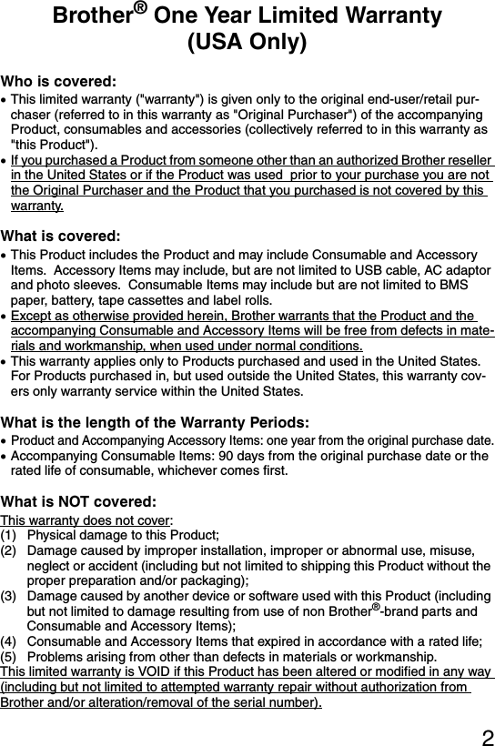 2Brother® One Year Limited Warranty (USA Only)Who is covered:•This limited warranty (&quot;warranty&quot;) is given only to the original end-user/retail pur-chaser (referred to in this warranty as &quot;Original Purchaser&quot;) of the accompanying Product, consumables and accessories (collectively referred to in this warranty as &quot;this Product&quot;).•If you purchased a Product from someone other than an authorized Brother reseller in the United States or if the Product was used  prior to your purchase you are not the Original Purchaser and the Product that you purchased is not covered by this warranty.What is covered:•This Product includes the Product and may include Consumable and Accessory Items.  Accessory Items may include, but are not limited to USB cable, AC adaptor and photo sleeves.  Consumable Items may include but are not limited to BMS paper, battery, tape cassettes and label rolls.•Except as otherwise provided herein, Brother warrants that the Product and the accompanying Consumable and Accessory Items will be free from defects in mate-rials and workmanship, when used under normal conditions. •This warranty applies only to Products purchased and used in the United States.  For Products purchased in, but used outside the United States, this warranty cov-ers only warranty service within the United States.What is the length of the Warranty Periods:•Product and Accompanying Accessory Items: one year from the original purchase date.•Accompanying Consumable Items: 90 days from the original purchase date or the rated life of consumable, whichever comes first.What is NOT covered:This warranty does not cover: (1) Physical damage to this Product;(2) Damage caused by improper installation, improper or abnormal use, misuse, neglect or accident (including but not limited to shipping this Product without the proper preparation and/or packaging);(3) Damage caused by another device or software used with this Product (including but not limited to damage resulting from use of non Brother®-brand parts and Consumable and Accessory Items);  (4) Consumable and Accessory Items that expired in accordance with a rated life;(5) Problems arising from other than defects in materials or workmanship.  This limited warranty is VOID if this Product has been altered or modified in any way (including but not limited to attempted warranty repair without authorization from Brother and/or alteration/removal of the serial number).