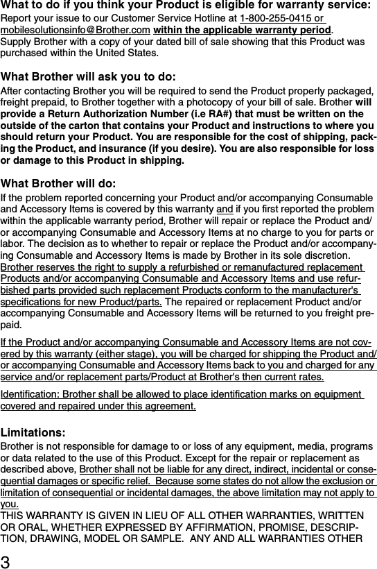 3What to do if you think your Product is eligible for warranty service: Report your issue to our Customer Service Hotline at 1-800-255-0415 or mobilesolutionsinfo@Brother.com within the applicable warranty period.Supply Brother with a copy of your dated bill of sale showing that this Product was purchased within the United States.What Brother will ask you to do:After contacting Brother you will be required to send the Product properly packaged, freight prepaid, to Brother together with a photocopy of your bill of sale. Brother will provide a Return Authorization Number (i.e RA#) that must be written on the outside of the carton that contains your Product and instructions to where you should return your Product. You are responsible for the cost of shipping, pack-ing the Product, and insurance (if you desire). You are also responsible for loss or damage to this Product in shipping.What Brother will do: If the problem reported concerning your Product and/or accompanying Consumable and Accessory Items is covered by this warranty and if you first reported the problem within the applicable warranty period, Brother will repair or replace the Product and/or accompanying Consumable and Accessory Items at no charge to you for parts or labor. The decision as to whether to repair or replace the Product and/or accompany-ing Consumable and Accessory Items is made by Brother in its sole discretion. Brother reserves the right to supply a refurbished or remanufactured replacement Products and/or accompanying Consumable and Accessory Items and use refur-bished parts provided such replacement Products conform to the manufacturer&apos;s specifications for new Product/parts. The repaired or replacement Product and/or accompanying Consumable and Accessory Items will be returned to you freight pre-paid.If the Product and/or accompanying Consumable and Accessory Items are not cov-ered by this warranty (either stage), you will be charged for shipping the Product and/or accompanying Consumable and Accessory Items back to you and charged for any service and/or replacement parts/Product at Brother&apos;s then current rates.Identification: Brother shall be allowed to place identification marks on equipment covered and repaired under this agreement.Limitations:Brother is not responsible for damage to or loss of any equipment, media, programs or data related to the use of this Product. Except for the repair or replacement as described above, Brother shall not be liable for any direct, indirect, incidental or conse-quential damages or specific relief.  Because some states do not allow the exclusion or limitation of consequential or incidental damages, the above limitation may not apply to you.THIS WARRANTY IS GIVEN IN LIEU OF ALL OTHER WARRANTIES, WRITTEN OR ORAL, WHETHER EXPRESSED BY AFFIRMATION, PROMISE, DESCRIP-TION, DRAWING, MODEL OR SAMPLE.  ANY AND ALL WARRANTIES OTHER 