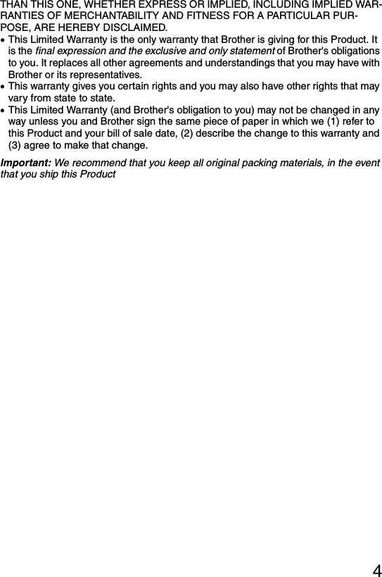 4THAN THIS ONE, WHETHER EXPRESS OR IMPLIED, INCLUDING IMPLIED WAR-RANTIES OF MERCHANTABILITY AND FITNESS FOR A PARTICULAR PUR-POSE, ARE HEREBY DISCLAIMED.•This Limited Warranty is the only warranty that Brother is giving for this Product. It is the final expression and the exclusive and only statement of Brother&apos;s obligations to you. It replaces all other agreements and understandings that you may have with Brother or its representatives.•This warranty gives you certain rights and you may also have other rights that may vary from state to state. •This Limited Warranty (and Brother&apos;s obligation to you) may not be changed in any way unless you and Brother sign the same piece of paper in which we (1) refer to this Product and your bill of sale date, (2) describe the change to this warranty and (3) agree to make that change.Important: We recommend that you keep all original packing materials, in the event that you ship this Product