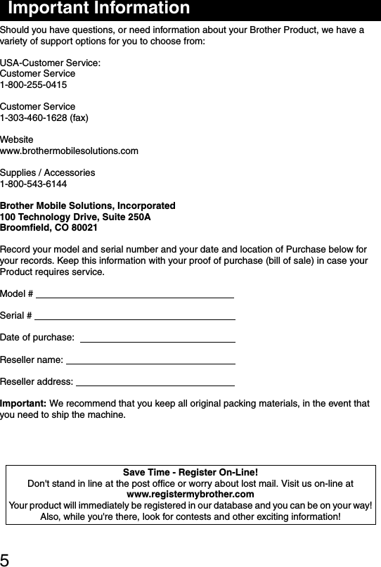 5Important InformationShould you have questions, or need information about your Brother Product, we have a variety of support options for you to choose from:USA-Customer Service:Customer Service1-800-255-0415Customer Service1-303-460-1628 (fax)Websitewww.brothermobilesolutions.comSupplies / Accessories1-800-543-6144Brother Mobile Solutions, Incorporated100 Technology Drive, Suite 250ABroomfield, CO 80021Record your model and serial number and your date and location of Purchase below foryour records. Keep this information with your proof of purchase (bill of sale) in case yourProduct requires service.Model #                                                                            Serial #                                                                             Date of purchase:                                                             Reseller name:                                                                 Reseller address:                                                             Important: We recommend that you keep all original packing materials, in the event that you need to ship the machine.Save Time - Register On-Line!Don&apos;t stand in line at the post office or worry about lost mail. Visit us on-line atwww.registermybrother.comYour product will immediately be registered in our database and you can be on your way!Also, while you&apos;re there, look for contests and other exciting information!