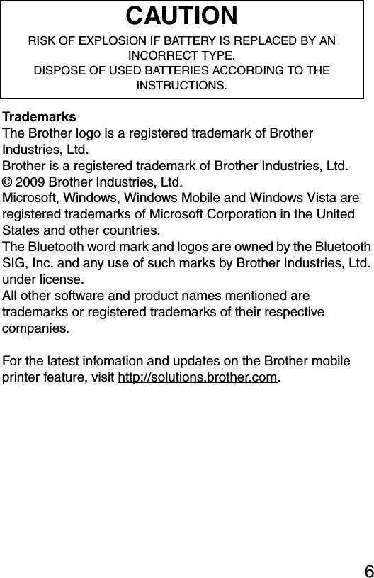 6TrademarksThe Brother logo is a registered trademark of Brother Industries, Ltd.Brother is a registered trademark of Brother Industries, Ltd.© 2009 Brother Industries, Ltd.Microsoft, Windows, Windows Mobile and Windows Vista are registered trademarks of Microsoft Corporation in the United States and other countries.The Bluetooth word mark and logos are owned by the Bluetooth SIG, Inc. and any use of such marks by Brother Industries, Ltd. under license.All other software and product names mentioned are trademarks or registered trademarks of their respective companies.For the latest infomation and updates on the Brother mobile printer feature, visit http://solutions.brother.com.CAUTIONRISK OF EXPLOSION IF BATTERY IS REPLACED BY AN INCORRECT TYPE.DISPOSE OF USED BATTERIES ACCORDING TO THE INSTRUCTIONS.