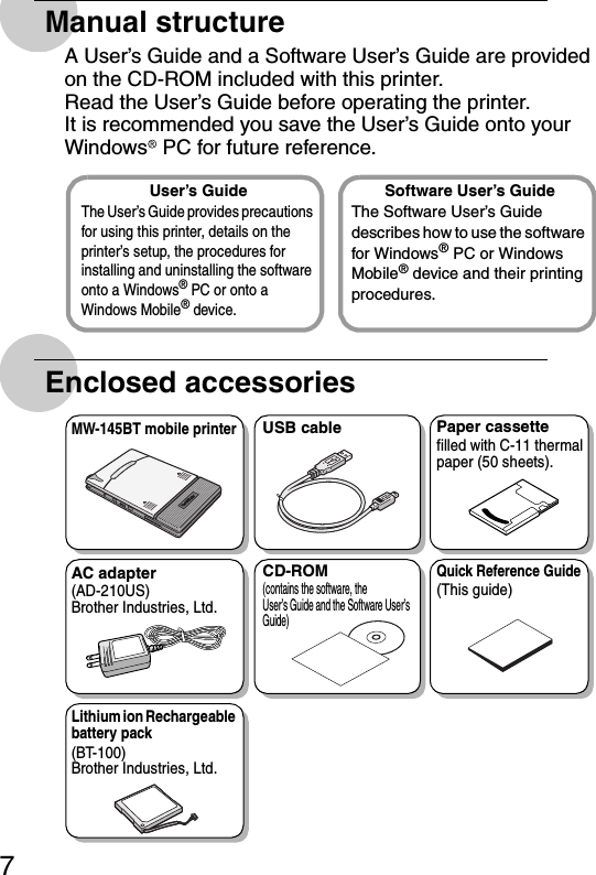 7Manual structureA User’s Guide and a Software User’s Guide are provided on the CD-ROM included with this printer.Read the User’s Guide before operating the printer.It is recommended you save the User’s Guide onto your Windows  PC for future reference.Enclosed accessoriesUser’s GuideThe User’s Guide provides precautions for using this printer, details on the printer’s setup, the procedures for installing and uninstalling the software onto a Windows® PC or onto a Windows Mobile® device.Software User’s GuideThe Software User’s Guide describes how to use the software for Windows® PC or Windows Mobile® device and their printing procedures.MW-145BT mobile printerUSB cable Paper cassettefilled with C-11 thermal paper (50 sheets).AC adapter(AD-210US)Brother Industries, Ltd.CD-ROM(contains the software, the User’s Guide and the Software User’s Guide)Quick Reference Guide(This guide)Lithium ion Rechargeable battery pack(BT-100)Brother Industries, Ltd.