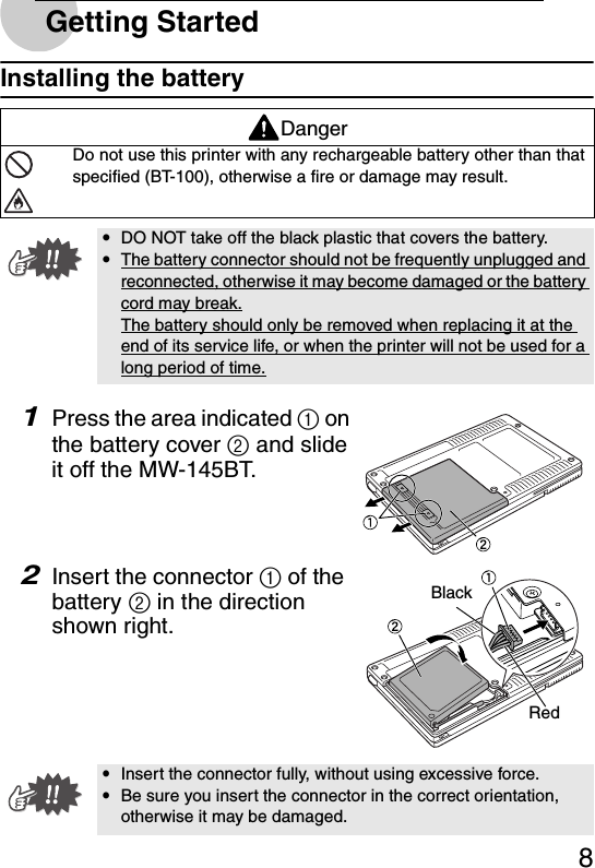 8Getting StartedInstalling the battery1Press the area indicated 1 on the battery cover 2 and slide it off the MW-145BT.2Insert the connector 1 of the battery 2 in the direction shown right.DangerDo not use this printer with any rechargeable battery other than thatspecified (BT-100), otherwise a fire or damage may result.yDO NOT take off the black plastic that covers the battery.yThe battery connector should not be frequently unplugged and reconnected, otherwise it may become damaged or the battery cord may break.The battery should only be removed when replacing it at the end of its service life, or when the printer will not be used for a long period of time.yInsert the connector fully, without using excessive force.yBe sure you insert the connector in the correct orientation, otherwise it may be damaged.BlackRed