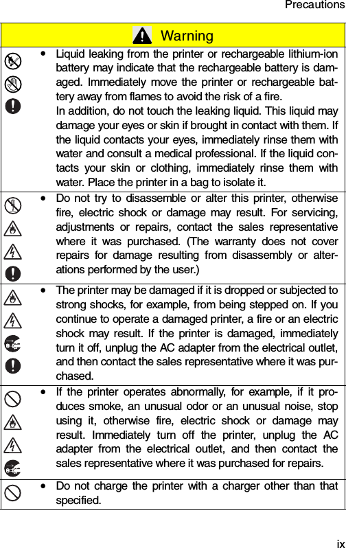 Precautions  ixyLiquid leaking from the printer or rechargeable lithium-ionbattery may indicate that the rechargeable battery is dam-aged. Immediately move the printer or rechargeable bat-tery away from flames to avoid the risk of a fire.In addition, do not touch the leaking liquid. This liquid maydamage your eyes or skin if brought in contact with them. Ifthe liquid contacts your eyes, immediately rinse them withwater and consult a medical professional. If the liquid con-tacts your skin or clothing, immediately rinse them withwater. Place the printer in a bag to isolate it.yDo not try to disassemble or alter this printer, otherwisefire, electric shock or damage may result. For servicing,adjustments or repairs, contact the sales representativewhere it was purchased. (The warranty does not coverrepairs for damage resulting from disassembly or alter-ations performed by the user.)yThe printer may be damaged if it is dropped or subjected tostrong shocks, for example, from being stepped on. If youcontinue to operate a damaged printer, a fire or an electricshock may result. If the printer is damaged, immediatelyturn it off, unplug the AC adapter from the electrical outlet,and then contact the sales representative where it was pur-chased.yIf the printer operates abnormally, for example, if it pro-duces smoke, an unusual odor or an unusual noise, stopusing it, otherwise fire, electric shock or damage mayresult. Immediately turn off the printer, unplug the ACadapter from the electrical outlet, and then contact thesales representative where it was purchased for repairs.yDo not charge the printer with a charger other than thatspecified. Warning