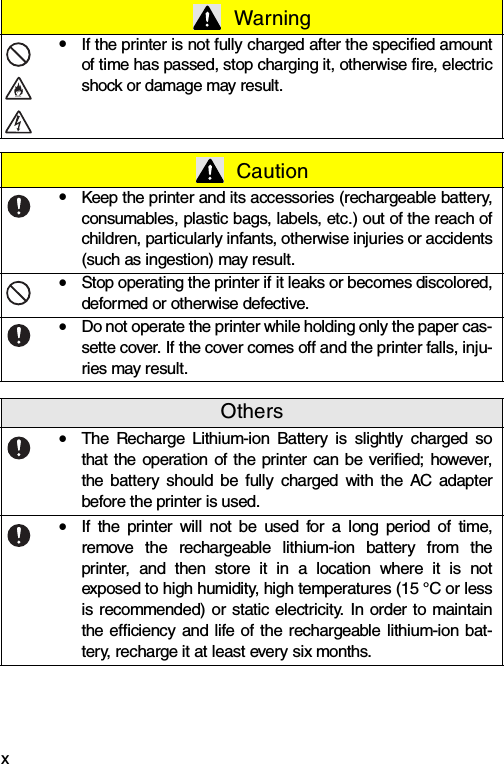 xyIf the printer is not fully charged after the specified amountof time has passed, stop charging it, otherwise fire, electricshock or damage may result. CautionyKeep the printer and its accessories (rechargeable battery,consumables, plastic bags, labels, etc.) out of the reach ofchildren, particularly infants, otherwise injuries or accidents(such as ingestion) may result.yStop operating the printer if it leaks or becomes discolored,deformed or otherwise defective.yDo not operate the printer while holding only the paper cas-sette cover. If the cover comes off and the printer falls, inju-ries may result.OthersyThe Recharge Lithium-ion Battery is slightly charged sothat the operation of the printer can be verified; however,the battery should be fully charged with the AC adapterbefore the printer is used.yIf the printer will not be used for a long period of time,remove the rechargeable lithium-ion battery from theprinter, and then store it in a location where it is notexposed to high humidity, high temperatures (15 °C or lessis recommended) or static electricity. In order to maintainthe efficiency and life of the rechargeable lithium-ion bat-tery, recharge it at least every six months. Warning