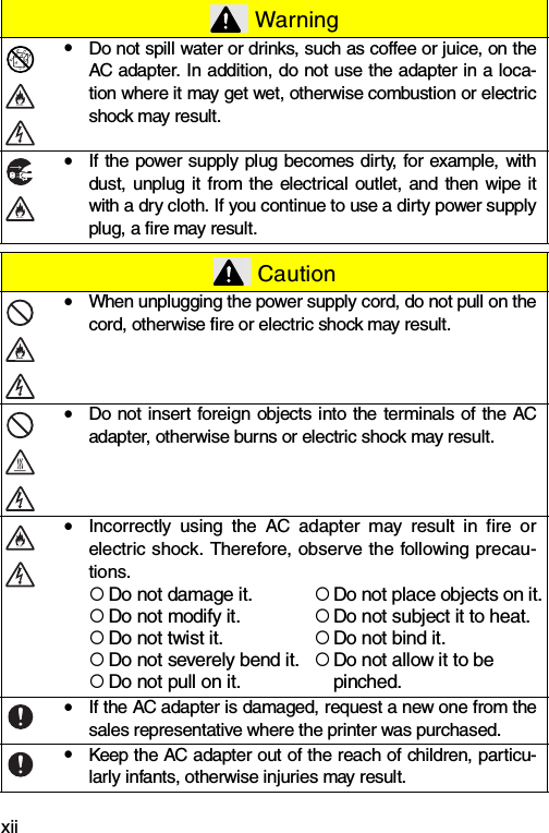 xiiyDo not spill water or drinks, such as coffee or juice, on theAC adapter. In addition, do not use the adapter in a loca-tion where it may get wet, otherwise combustion or electricshock may result.yIf the power supply plug becomes dirty, for example, withdust, unplug it from the electrical outlet, and then wipe itwith a dry cloth. If you continue to use a dirty power supplyplug, a fire may result. CautionyWhen unplugging the power supply cord, do not pull on thecord, otherwise fire or electric shock may result.yDo not insert foreign objects into the terminals of the ACadapter, otherwise burns or electric shock may result.yIncorrectly using the AC adapter may result in fire orelectric shock. Therefore, observe the following precau-tions.{Do not damage it.{Do not place objects on it.{Do not modify it.{Do not subject it to heat.{Do not twist it.{Do not bind it.{Do not severely bend it.{Do not allow it to be {Do not pull on it. pinched.yIf the AC adapter is damaged, request a new one from thesales representative where the printer was purchased.yKeep the AC adapter out of the reach of children, particu-larly infants, otherwise injuries may result. Warning