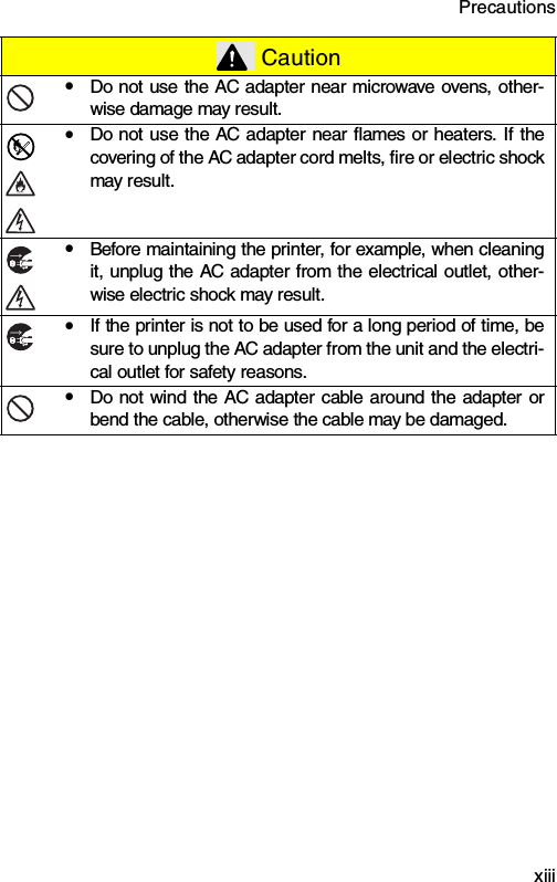 Precautions  xiiiyDo not use the AC adapter near microwave ovens, other-wise damage may result.yDo not use the AC adapter near flames or heaters. If thecovering of the AC adapter cord melts, fire or electric shockmay result.yBefore maintaining the printer, for example, when cleaningit, unplug the AC adapter from the electrical outlet, other-wise electric shock may result.yIf the printer is not to be used for a long period of time, besure to unplug the AC adapter from the unit and the electri-cal outlet for safety reasons.yDo not wind the AC adapter cable around the adapter orbend the cable, otherwise the cable may be damaged. Caution