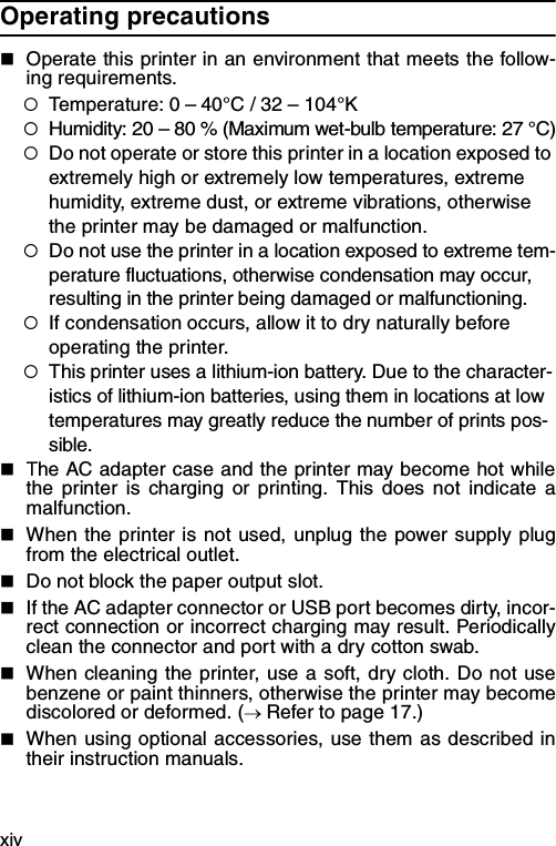 xivOperating precautions  Operate this printer in an environment that meets the follow-ing requirements.{Temperature: 0 – 40°C / 32 – 104°K{Humidity: 20 – 80 % (Maximum wet-bulb temperature: 27 °C){Do not operate or store this printer in a location exposed to extremely high or extremely low temperatures, extreme humidity, extreme dust, or extreme vibrations, otherwise the printer may be damaged or malfunction.{Do not use the printer in a location exposed to extreme tem-perature fluctuations, otherwise condensation may occur, resulting in the printer being damaged or malfunctioning.{If condensation occurs, allow it to dry naturally before operating the printer.{This printer uses a lithium-ion battery. Due to the character-istics of lithium-ion batteries, using them in locations at low temperatures may greatly reduce the number of prints pos-sible.The AC adapter case and the printer may become hot whilethe printer is charging or printing. This does not indicate amalfunction.When the printer is not used, unplug the power supply plugfrom the electrical outlet.Do not block the paper output slot.If the AC adapter connector or USB port becomes dirty, incor-rect connection or incorrect charging may result. Periodicallyclean the connector and port with a dry cotton swab.When cleaning the printer, use a soft, dry cloth. Do not usebenzene or paint thinners, otherwise the printer may becomediscolored or deformed. (→ Refer to page 17.)When using optional accessories, use them as described intheir instruction manuals.