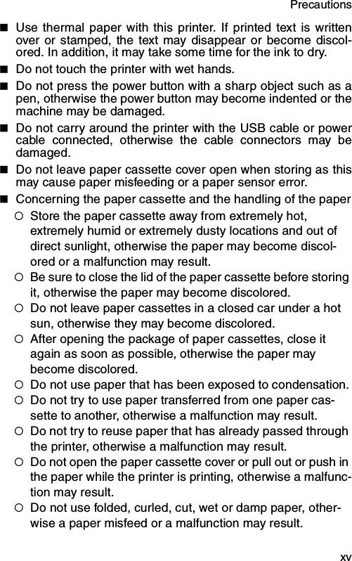 Precautions  xvUse thermal paper with this printer. If printed text is writtenover or stamped, the text may disappear or become discol-ored. In addition, it may take some time for the ink to dry.Do not touch the printer with wet hands.Do not press the power button with a sharp object such as apen, otherwise the power button may become indented or themachine may be damaged.Do not carry around the printer with the USB cable or powercable connected, otherwise the cable connectors may bedamaged.Do not leave paper cassette cover open when storing as thismay cause paper misfeeding or a paper sensor error.Concerning the paper cassette and the handling of the paper{Store the paper cassette away from extremely hot, extremely humid or extremely dusty locations and out of direct sunlight, otherwise the paper may become discol-ored or a malfunction may result.{Be sure to close the lid of the paper cassette before storing it, otherwise the paper may become discolored.{Do not leave paper cassettes in a closed car under a hot sun, otherwise they may become discolored.{After opening the package of paper cassettes, close it again as soon as possible, otherwise the paper may become discolored.{Do not use paper that has been exposed to condensation.{Do not try to use paper transferred from one paper cas-sette to another, otherwise a malfunction may result.{Do not try to reuse paper that has already passed through the printer, otherwise a malfunction may result.{Do not open the paper cassette cover or pull out or push in the paper while the printer is printing, otherwise a malfunc-tion may result.{Do not use folded, curled, cut, wet or damp paper, other-wise a paper misfeed or a malfunction may result.