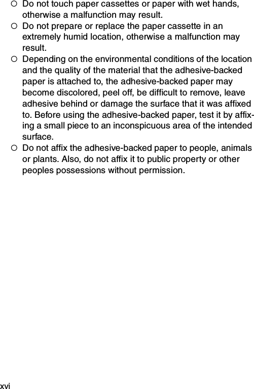 xvi{Do not touch paper cassettes or paper with wet hands, otherwise a malfunction may result.{Do not prepare or replace the paper cassette in an extremely humid location, otherwise a malfunction may result.{Depending on the environmental conditions of the location and the quality of the material that the adhesive-backed paper is attached to, the adhesive-backed paper may become discolored, peel off, be difficult to remove, leave adhesive behind or damage the surface that it was affixed to. Before using the adhesive-backed paper, test it by affix-ing a small piece to an inconspicuous area of the intended surface.{Do not affix the adhesive-backed paper to people, animals or plants. Also, do not affix it to public property or other peoples possessions without permission.