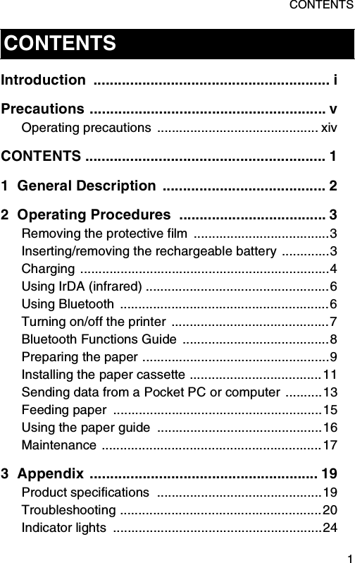 CONTENTS  1Introduction .......................................................... iPrecautions .......................................................... vOperating precautions  ............................................ xivCONTENTS ........................................................... 11 General Description  ........................................ 22 Operating Procedures  .................................... 3Removing the protective film  .....................................3Inserting/removing the rechargeable battery .............3Charging ....................................................................4Using IrDA (infrared) ..................................................6Using Bluetooth  .........................................................6Turning on/off the printer  ...........................................7Bluetooth Functions Guide  ........................................8Preparing the paper ...................................................9Installing the paper cassette ....................................11Sending data from a Pocket PC or computer ..........13Feeding paper  .........................................................15Using the paper guide  .............................................16Maintenance ............................................................173 Appendix ........................................................ 19Product specifications  .............................................19Troubleshooting .......................................................20Indicator lights  .........................................................24CONTENTS