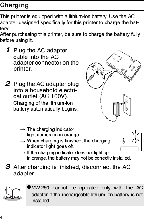 4ChargingThis printer is equipped with a lithium-ion battery. Use the AC adapter designed specifically for this printer to charge the bat-tery.After purchasing this printer, be sure to charge the battery fully before using it.1Plug the AC adapter cable into the AC adapter connector on the printer.2Plug the AC adapter plug into a household electri-cal outlet (AC 100V).Charging of the lithium-ion battery automatically begins.→The charging indicator light comes on in orange.→When charging is finished, the charging indicator light goes off.→If the charging indicator does not light up in orange, the battery may not be correctly installed.3After charging is finished, disconnect the AC adapter.zMW-260 cannot be operated only with the ACadapter if the rechargeable lithium-ion battery is notinstalled.