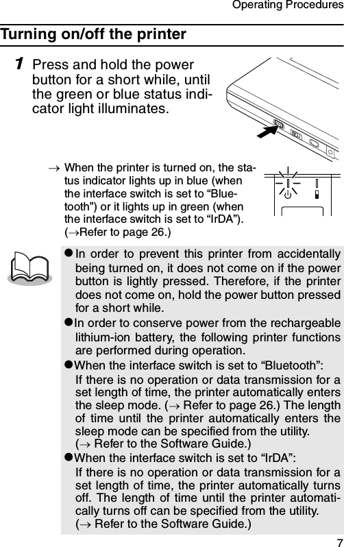 Operating Procedures  7Turning on/off the printer1Press and hold the power button for a short while, until the green or blue status indi-cator light illuminates.→When the printer is turned on, the sta-tus indicator lights up in blue (when the interface switch is set to “Blue-tooth”) or it lights up in green (when the interface switch is set to “IrDA”). (→Refer to page 26.)zIn order to prevent this printer from accidentallybeing turned on, it does not come on if the powerbutton is lightly pressed. Therefore, if the printerdoes not come on, hold the power button pressedfor a short while.zIn order to conserve power from the rechargeablelithium-ion battery, the following printer functionsare performed during operation.zWhen the interface switch is set to “Bluetooth”:If there is no operation or data transmission for aset length of time, the printer automatically entersthe sleep mode. (→ Refer to page 26.) The lengthof time until the printer automatically enters thesleep mode can be specified from the utility. (→ Refer to the Software Guide.)zWhen the interface switch is set to “IrDA”:If there is no operation or data transmission for aset length of time, the printer automatically turnsoff. The length of time until the printer automati-cally turns off can be specified from the utility. (→ Refer to the Software Guide.)