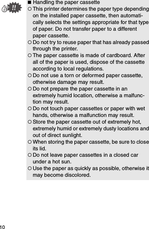 10 Handling the paper cassette{This printer determines the paper type depending on the installed paper cassette, then automati-cally selects the settings appropriate for that type of paper. Do not transfer paper to a different paper cassette.{Do not try to reuse paper that has already passed through the printer.{The paper cassette is made of cardboard. After all of the paper is used, dispose of the cassette according to local regulations.{Do not use a torn or deformed paper cassette, otherwise damage may result.{Do not prepare the paper cassette in an extremely humid location, otherwise a malfunc-tion may result.{Do not touch paper cassettes or paper with wet hands, otherwise a malfunction may result.{Store the paper cassette out of extremely hot, extremely humid or extremely dusty locations and out of direct sunlight.{When storing the paper cassette, be sure to close its lid.{Do not leave paper cassettes in a closed car under a hot sun.{Use the paper as quickly as possible, otherwise it may become discolored.