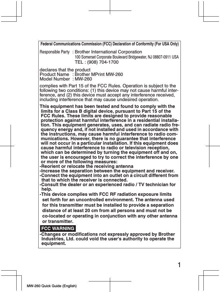 MW-260 Quick Guide (English)1Federal Communications Commission (FCC) Declaration of Conformity (For USA Only)Responsible Party:Brother International Corporation100 Somerset Corporate Boulevard Bridgewater, NJ 08807-0911 USATEL : (908) 704-1700declares that the productProduct Name : Brother MPrint MW-260Model Number : MW-260complies with Part 15 of the FCC Rules. Operation is subject to the following two conditions: (1) this device may not cause harmful inter-ference, and (2) this device must accept any interference received, including interference that may cause undesired operation.This equipment has been tested and found to comply with the limits for a Class B digital device, pursuant to Part 15 of the FCC Rules. These limits are designed to provide reasonable protection against harmful interference in a residential installa-tion. This equipment generates, uses, and can radiate radio fre-quency energy and, if not installed and used in accordance with the instructions, may cause harmful interference to radio com-munications. However, there is no guarantee that interference will not occur in a particular installation. If this equipment does cause harmful interference to radio or television reception, which can be determined by turning the equipment off and on, the user is encouraged to try to correct the interference by one or more of the following measures:-Reorient or relocate the receiving antenna-Increase the separation between the equipment and receiver.-Connect the equipment into an outlet on a circuit different from that to which the receiver is connected.-Consult the dealer or an experienced radio / TV technician for help.-Changes or modifications not expressly approved by Brother Industries, Ltd. could void the user&apos;s authority to operate the equipment. FCC WARNING-This device complies with FCC RF radiation exposure limits set forth for an uncontrolled environment. The antenna used for this transmitter must be installed to provide a separation distance of at least 20 cm from all persons and must not be co-located or operating in conjunction with any other antenna or transmitter. 