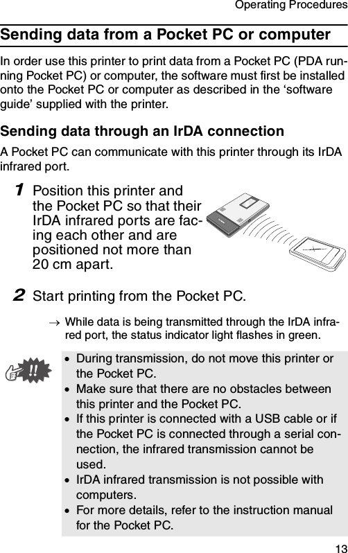 Operating Procedures  13Sending data from a Pocket PC or computerIn order use this printer to print data from a Pocket PC (PDA run-ning Pocket PC) or computer, the software must first be installed onto the Pocket PC or computer as described in the ‘software guide’ supplied with the printer.Sending data through an IrDA connectionA Pocket PC can communicate with this printer through its IrDA infrared port.1Position this printer and the Pocket PC so that their IrDA infrared ports are fac-ing each other and are positioned not more than 20 cm apart.2Start printing from the Pocket PC.→While data is being transmitted through the IrDA infra-red port, the status indicator light flashes in green.•During transmission, do not move this printer or the Pocket PC.•Make sure that there are no obstacles between this printer and the Pocket PC.•If this printer is connected with a USB cable or if the Pocket PC is connected through a serial con-nection, the infrared transmission cannot be used.•IrDA infrared transmission is not possible with computers.•For more details, refer to the instruction manual for the Pocket PC.