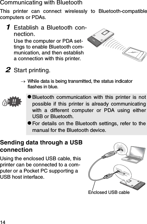 14Communicating with BluetoothThis printer can connect wirelessly to Bluetooth-compatiblecomputers or PDAs.1Establish a Bluetooth con-nection.Use the computer or PDA set-tings to enable Bluetooth com-munication, and then establish a connection with this printer.2Start printing.→While data is being transmitted, the status indicator flashes in blue.Sending data through a USB connectionUsing the enclosed USB cable, this printer can be connected to a com-puter or a Pocket PC supporting a USB host interface.zBluetooth communication with this printer is notpossible if this printer is already communicatingwith a different computer or PDA using eitherUSB or Bluetooth.zFor details on the Bluetooth settings, refer to themanual for the Bluetooth device.Enclosed USB cable