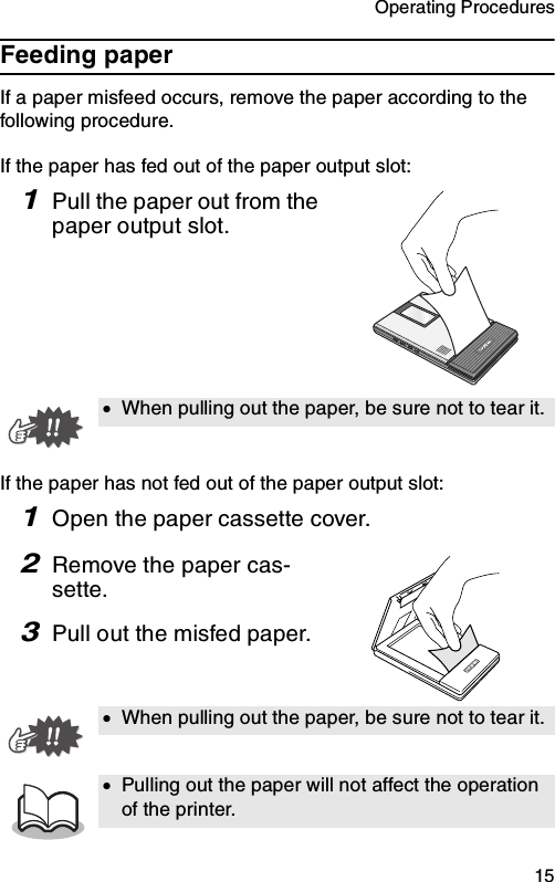 Operating Procedures  15Feeding paperIf a paper misfeed occurs, remove the paper according to the following procedure.If the paper has fed out of the paper output slot:1Pull the paper out from the paper output slot.If the paper has not fed out of the paper output slot:1Open the paper cassette cover.2Remove the paper cas-sette.3Pull out the misfed paper.•When pulling out the paper, be sure not to tear it.•When pulling out the paper, be sure not to tear it.•Pulling out the paper will not affect the operation of the printer.