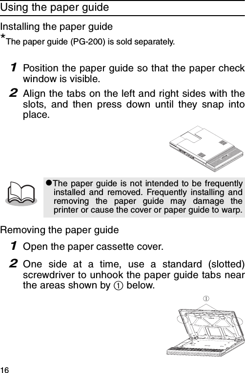 16Using the paper guideInstalling the paper guide*The paper guide (PG-200) is sold separately.1Position the paper guide so that the paper checkwindow is visible.2Align the tabs on the left and right sides with theslots, and then press down until they snap intoplace.Removing the paper guide1Open the paper cassette cover.2One side at a time, use a standard (slotted)screwdriver to unhook the paper guide tabs nearthe areas shown by 1 below.zThe paper guide is not intended to be frequentlyinstalled and removed. Frequently installing andremoving the paper guide may damage theprinter or cause the cover or paper guide to warp.①