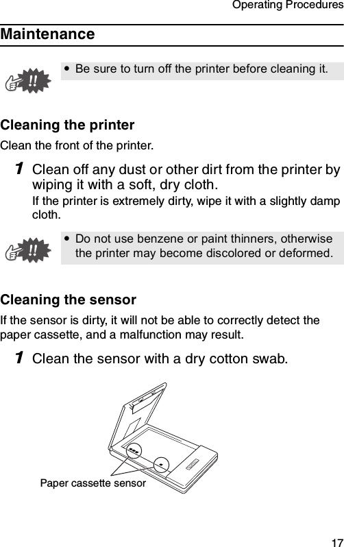 Operating Procedures  17MaintenanceCleaning the printerClean the front of the printer.1Clean off any dust or other dirt from the printer by wiping it with a soft, dry cloth.If the printer is extremely dirty, wipe it with a slightly damp cloth.Cleaning the sensorIf the sensor is dirty, it will not be able to correctly detect the paper cassette, and a malfunction may result.1Clean the sensor with a dry cotton swab.yBe sure to turn off the printer before cleaning it.yDo not use benzene or paint thinners, otherwise the printer may become discolored or deformed.Paper cassette sensor