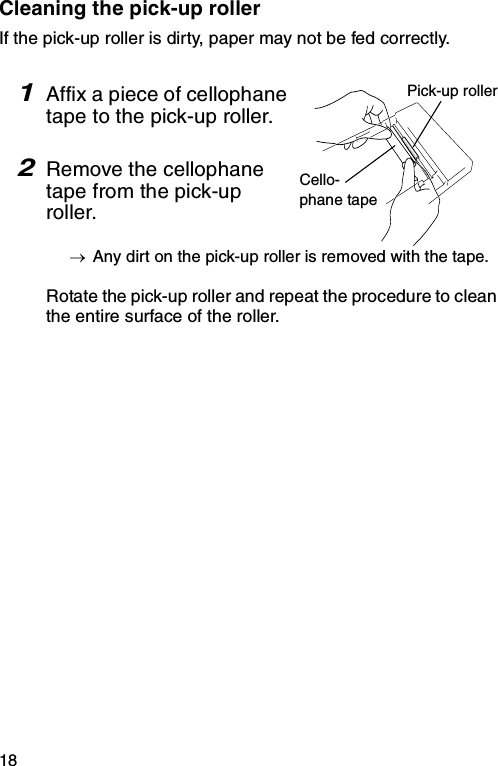 18Cleaning the pick-up rollerIf the pick-up roller is dirty, paper may not be fed correctly.1Affix a piece of cellophane tape to the pick-up roller.2Remove the cellophane tape from the pick-up roller.→Any dirt on the pick-up roller is removed with the tape.Rotate the pick-up roller and repeat the procedure to clean the entire surface of the roller.Pick-up rollerCello-phane tape