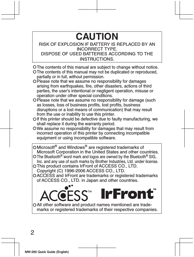 MW-260 Quick Guide (English)2CAUTIONRISK OF EXPLOSION IF BATTERY IS REPLACED BY AN INCORRECT TYPE. DISPOSE OF USED BATTERIES ACCORDING TO THE INSTRUCTIONS.The contents of this manual are subject to change without notice.The contents of this manual may not be duplicated or reproduced, partially or in full, without permission.Please note that we assume no responsibility for damages arising from earthquakes, fire, other disasters, actions of third parties, the user&apos;s intentional or negligent operation, misuse or operation under other special conditions.Please note that we assume no responsibility for damage (such as losses, loss of business profits, lost profits, business disruptions or a lost means of communication) that may result from the use or inability to use this printer.If this printer should be defective due to faulty manufacturing, we shall replace it during the warranty period.We assume no responsibility for damages that may result from incorrect operation of this printer by connecting incompatible equipment or using incompatible software.Microsoft® and Windows® are registered trademarks of Microsoft Corporation in the United States and other countries.The Bluetooth® word mark and logos are owned by the Bluetooth®SIG,Inc. and any use of such marks by Brother Industries, Ltd. under license.This product contains IrFront of ACCESS CO., LTD.Copyright (C) 1996-2006 ACCESS CO., LTD.ACCESS and IrFront are trademarks or registered trademarksof ACCESS CO., LTD. in Japan and other countries.All other software and product names mentioned are trade-marks or registered trademarks of their respective companies.