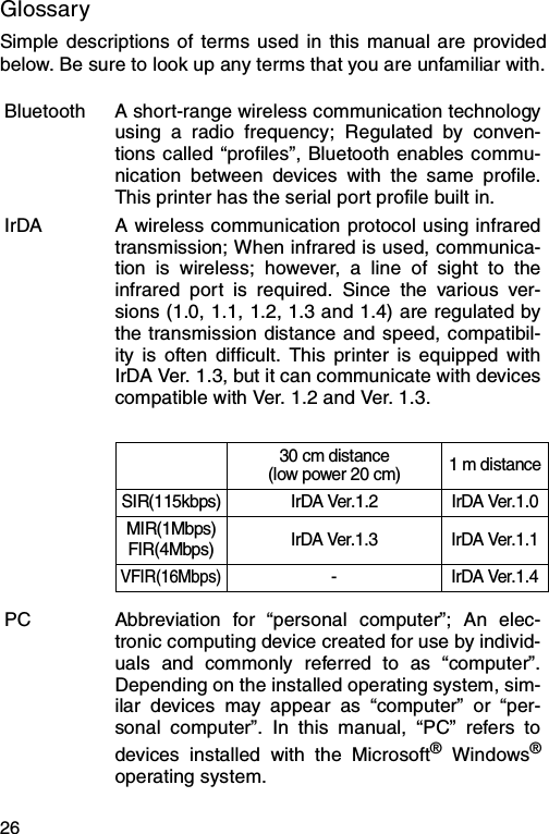 26GlossarySimple descriptions of terms used in this manual are providedbelow. Be sure to look up any terms that you are unfamiliar with.Bluetooth A short-range wireless communication technologyusing a radio frequency; Regulated by conven-tions called “profiles”, Bluetooth enables commu-nication between devices with the same profile.This printer has the serial port profile built in.IrDA A wireless communication protocol using infraredtransmission; When infrared is used, communica-tion is wireless; however, a line of sight to theinfrared port is required. Since the various ver-sions (1.0, 1.1, 1.2, 1.3 and 1.4) are regulated bythe transmission distance and speed, compatibil-ity is often difficult. This printer is equipped withIrDA Ver. 1.3, but it can communicate with devicescompatible with Ver. 1.2 and Ver. 1.3.30 cm distance(low power 20 cm) 1 m distanceSIR(115kbps) IrDA Ver.1.2 IrDA Ver.1.0MIR(1Mbps)FIR(4Mbps) IrDA Ver.1.3 IrDA Ver.1.1VFIR(16Mbps)-IrDA Ver.1.4PC Abbreviation for “personal computer”; An elec-tronic computing device created for use by individ-uals and commonly referred to as “computer”.Depending on the installed operating system, sim-ilar devices may appear as “computer” or “per-sonal computer”. In this manual, “PC” refers todevices installed with the Microsoft® Windows®operating system.