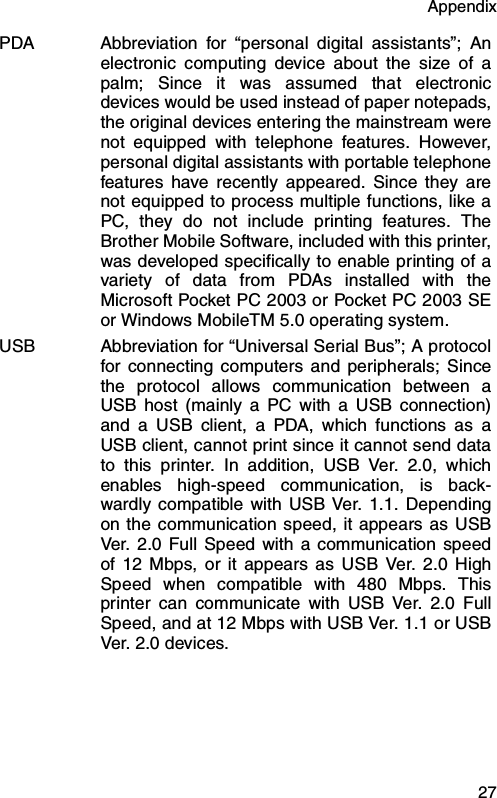 Appendix  27PDA Abbreviation for “personal digital assistants”; Anelectronic computing device about the size of apalm; Since it was assumed that electronicdevices would be used instead of paper notepads,the original devices entering the mainstream werenot equipped with telephone features. However,personal digital assistants with portable telephonefeatures have recently appeared. Since they arenot equipped to process multiple functions, like aPC, they do not include printing features. TheBrother Mobile Software, included with this printer,was developed specifically to enable printing of avariety of data from PDAs installed with theMicrosoft Pocket PC 2003 or Pocket PC 2003 SEor Windows MobileTM 5.0 operating system.USB Abbreviation for “Universal Serial Bus”; A protocolfor connecting computers and peripherals; Sincethe protocol allows communication between aUSB host (mainly a PC with a USB connection)and a USB client, a PDA, which functions as aUSB client, cannot print since it cannot send datato this printer. In addition, USB Ver. 2.0, whichenables high-speed communication, is back-wardly compatible with USB Ver. 1.1. Dependingon the communication speed, it appears as USBVer. 2.0 Full Speed with a communication speedof 12 Mbps, or it appears as USB Ver. 2.0 HighSpeed when compatible with 480 Mbps. Thisprinter can communicate with USB Ver. 2.0 FullSpeed, and at 12 Mbps with USB Ver. 1.1 or USBVer. 2.0 devices.