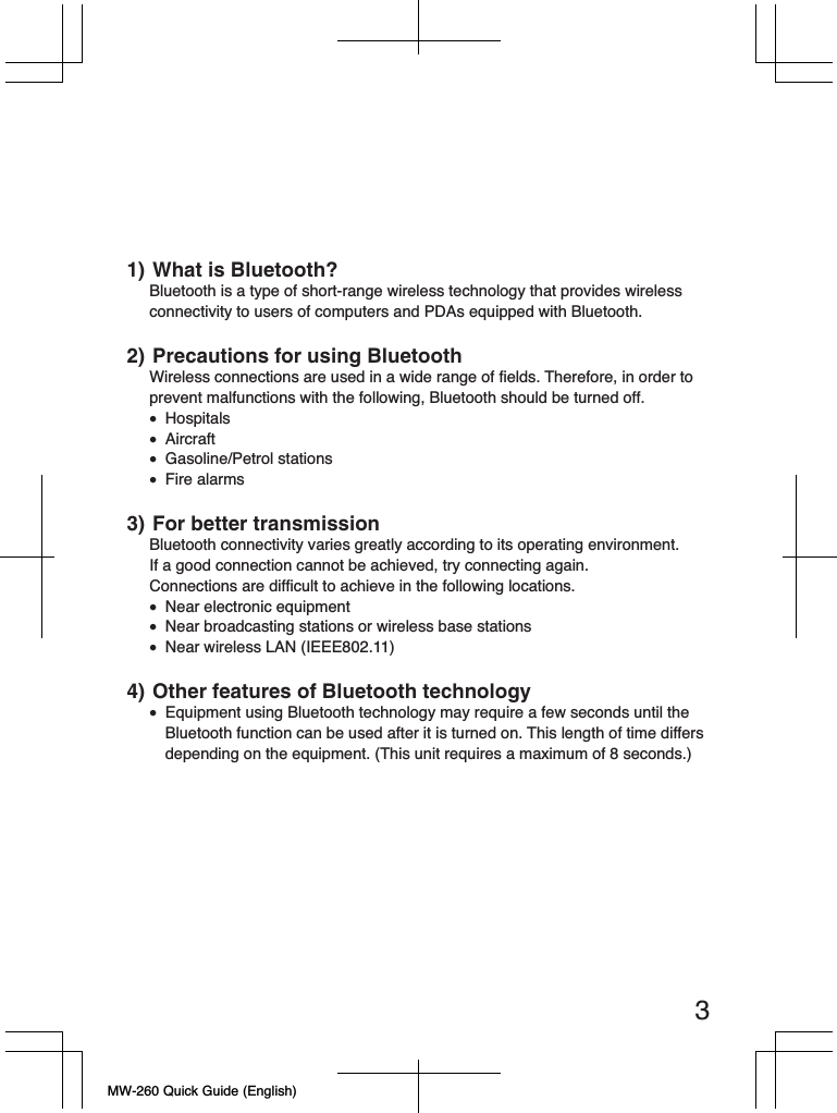 MW-260 Quick Guide (English)31) What is Bluetooth?Bluetooth is a type of short-range wireless technology that provides wireless connectivity to users of computers and PDAs equipped with Bluetooth.2) Precautions for using BluetoothWireless connections are used in a wide range of fields. Therefore, in order to prevent malfunctions with the following, Bluetooth should be turned off.• Hospitals• Aircraft• Gasoline/Petrol stations• Fire alarms3) For better transmissionBluetooth connectivity varies greatly according to its operating environment.If a good connection cannot be achieved, try connecting again.Connections are difficult to achieve in the following locations.•  Near electronic equipment•  Near broadcasting stations or wireless base stations• Near wireless LAN (IEEE802.11)4) Other features of Bluetooth technology•  Equipment using Bluetooth technology may require a few seconds until the Bluetooth function can be used after it is turned on. This length of time differs depending on the equipment. (This unit requires a maximum of 8 seconds.)