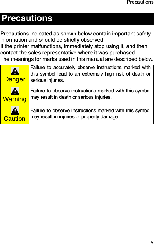 Precautions  vPrecautions indicated as shown below contain important safety information and should be strictly observed.If the printer malfunctions, immediately stop using it, and then contact the sales representative where it was purchased.The meanings for marks used in this manual are described below.PrecautionsDangerFailure to accurately observe instructions marked withthis symbol lead to an extremely high risk of death orserious injuries. WarningFailure to observe instructions marked with this symbolmay result in death or serious injuries.CautionFailure to observe instructions marked with this symbolmay result in injuries or property damage.