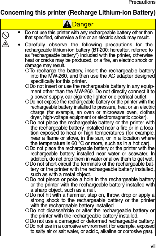 Precautions  viiConcerning this printer (Recharge Lithium-ion Battery)DangeryDo not use this printer with any rechargeable battery other thanthat specified, otherwise a fire or an electric shock may result.yCarefully observe the following precautions for therechargeable lithium-ion battery (BT-200; hereafter, referred toas “rechargeable battery”) included with the printer, otherwiseheat or cracks may be produced, or a fire, an electric shock ordamage may result.{To recharge the battery, insert the rechargeable batteryinto the MW-260, and then use the AC adapter designedspecifically for this printer.{Do not insert or use the rechargeable battery in any equip-ment other than the MW-260. Do not directly connect it toa power supply, car cigarette lighter or electrical outlet.{Do not expose the rechargeable battery or the printer with therechargeable battery installed to pressure, heat or an electriccharge (for example, an oven or microwave oven, clothesdryer, high-voltage equipment or electromagnetic cooker).{Do not place the rechargeable battery or the printer withthe rechargeable battery installed near a fire or in a loca-tion exposed to heat or high temperatures (for example,near a flame or stove, in the sun, or in a location wherethe temperature is 60 °C or more, such as in a hot car).{Do not place the rechargeable battery or the printer with therechargeable battery installed near water or seawater. Inaddition, do not drop them in water or allow them to get wet.{Do not short-circuit the terminals of the rechargeable bat-tery or the printer with the rechargeable battery installed,such as with a metal object.{Do not pierce or poke a hole in the rechargeable batteryor the printer with the rechargeable battery installed witha sharp object, such as a nail.{Do not hit with a hammer, step on, throw, drop or apply astrong shock to the rechargeable battery or the printerwith the rechargeable battery installed.{Do not disassemble or alter the rechargeable battery orthe printer with the rechargeable battery installed.{Do not use a damaged or deformed rechargeable battery.{Do not use in a corrosive environment (for example, exposedto salty air or salt water, or acidic, alkaline or corrosive gas). 