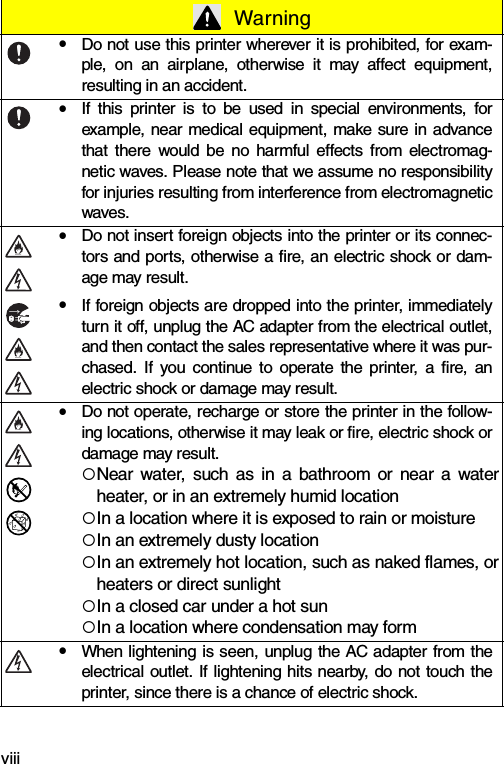 viii WarningyDo not use this printer wherever it is prohibited, for exam-ple, on an airplane, otherwise it may affect equipment,resulting in an accident.yIf this printer is to be used in special environments, forexample, near medical equipment, make sure in advancethat there would be no harmful effects from electromag-netic waves. Please note that we assume no responsibilityfor injuries resulting from interference from electromagneticwaves.yDo not insert foreign objects into the printer or its connec-tors and ports, otherwise a fire, an electric shock or dam-age may result.yIf foreign objects are dropped into the printer, immediatelyturn it off, unplug the AC adapter from the electrical outlet,and then contact the sales representative where it was pur-chased. If you continue to operate the printer, a fire, anelectric shock or damage may result.yDo not operate, recharge or store the printer in the follow-ing locations, otherwise it may leak or fire, electric shock ordamage may result.{Near water, such as in a bathroom or near a waterheater, or in an extremely humid location{In a location where it is exposed to rain or moisture{In an extremely dusty location{In an extremely hot location, such as naked flames, orheaters or direct sunlight{In a closed car under a hot sun{In a location where condensation may formyWhen lightening is seen, unplug the AC adapter from theelectrical outlet. If lightening hits nearby, do not touch theprinter, since there is a chance of electric shock.